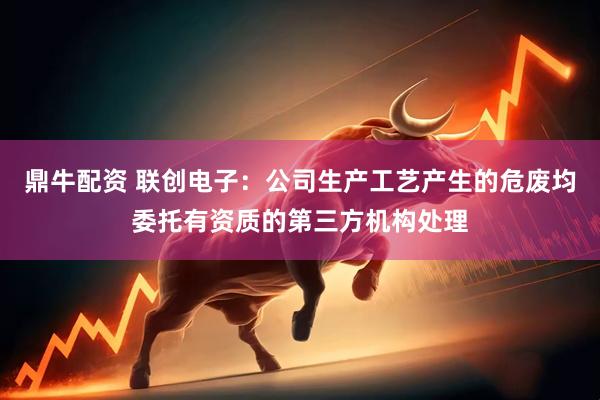 鼎牛配资 联创电子：公司生产工艺产生的危废均委托有资质的第三方机构处理