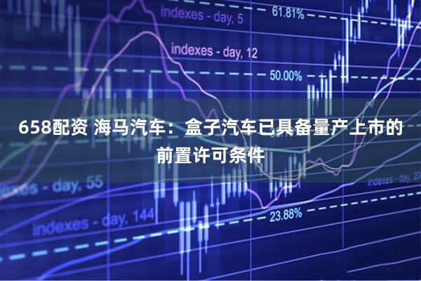 658配资 海马汽车：盒子汽车已具备量产上市的前置许可条件