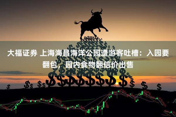 大福证券 上海海昌海洋公园遭游客吐槽：入园要翻包，园内食物翻倍价出售