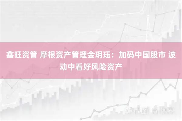 鑫旺资管 摩根资产管理金玥珏：加码中国股市 波动中看好风险资产