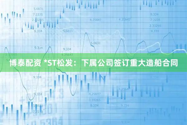 博泰配资 *ST松发：下属公司签订重大造船合同
